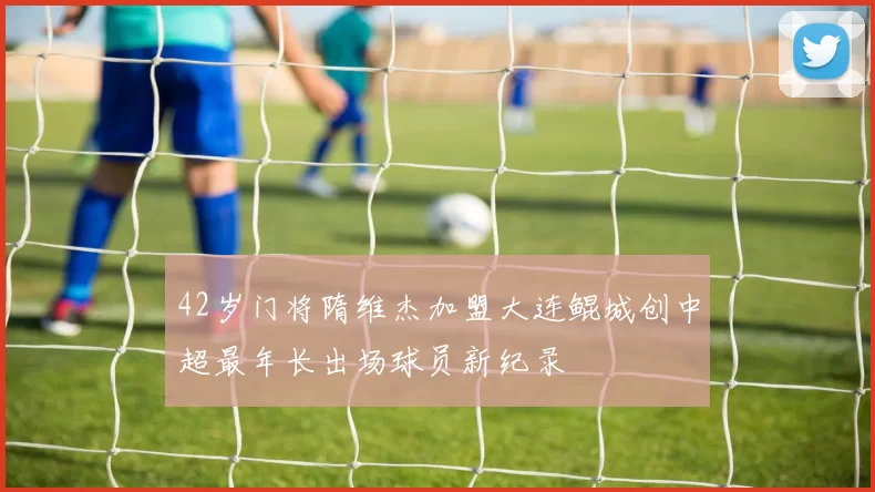 42岁门将隋维杰加盟大连鲲城创中超最年长出场球员新纪录
