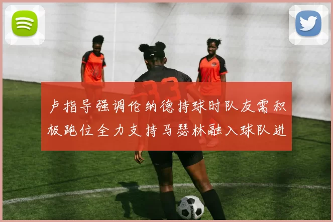 卢指导强调伦纳德持球时队友需积极跑位全力支持马瑟林融入球队进攻体系