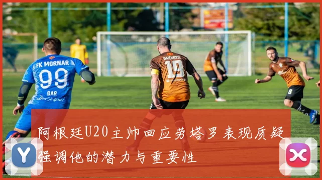 阿根廷U20主帅回应劳塔罗表现质疑强调他的潜力与重要性