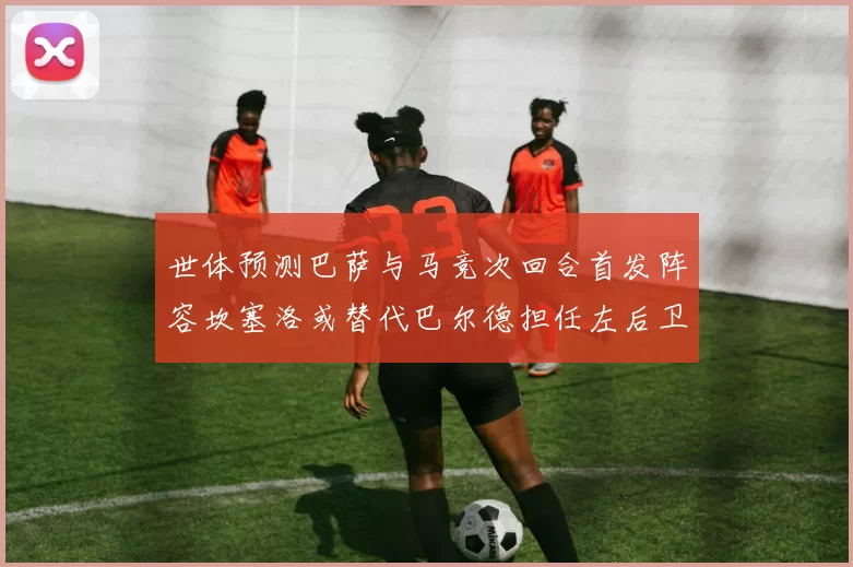 世体预测巴萨与马竞次回合首发阵容坎塞洛或替代巴尔德担任左后卫