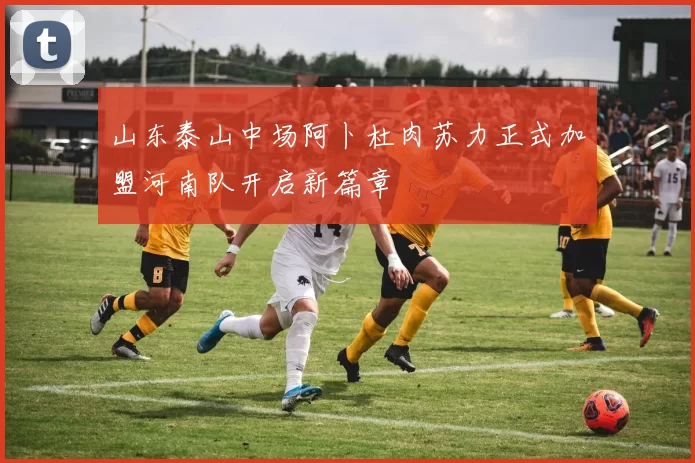 山东泰山中场阿卜杜肉苏力正式加盟河南队开启新篇章