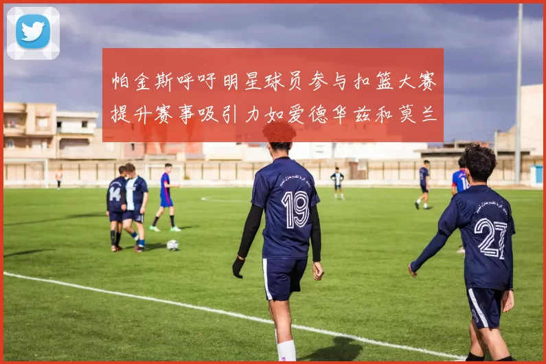 帕金斯呼吁明星球员参与扣篮大赛提升赛事吸引力如爱德华兹和莫兰特等人