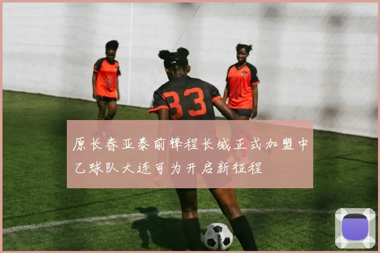 原长春亚泰前锋程长城正式加盟中乙球队大连可为开启新征程