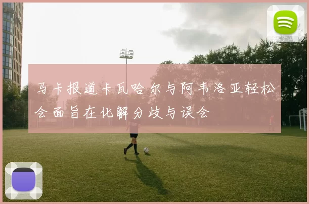 马卡报道卡瓦哈尔与阿韦洛亚轻松会面旨在化解分歧与误会