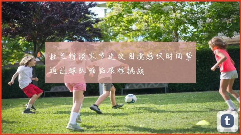杜兰特谈末节进攻困境感叹时间紧迫让球队面临艰难挑战