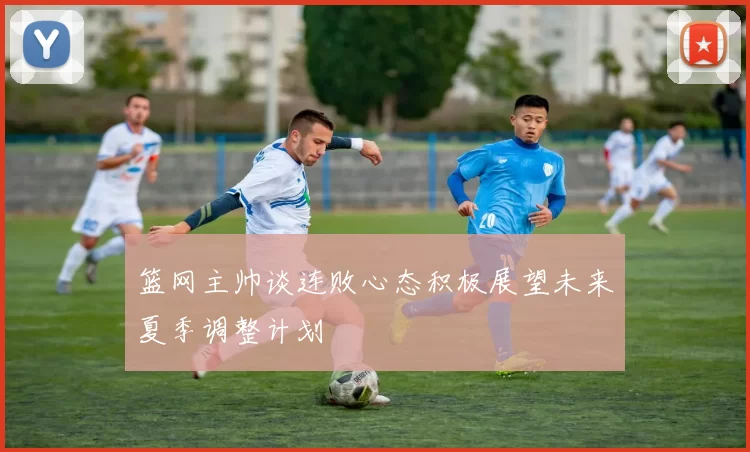 篮网主帅谈连败心态积极展望未来夏季调整计划