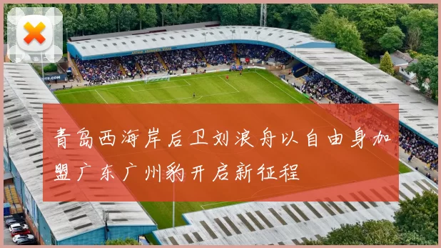 青岛西海岸后卫刘浪舟以自由身加盟广东广州豹开启新征程