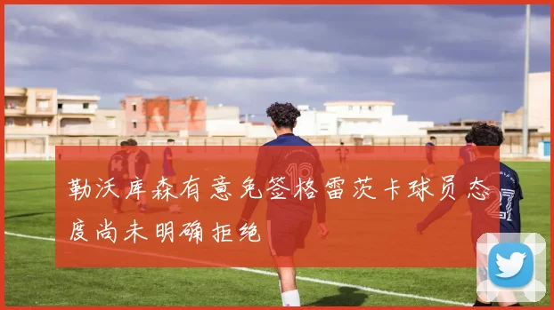 勒沃库森有意免签格雷茨卡球员态度尚未明确拒绝