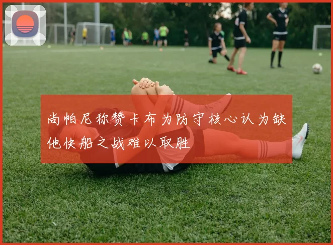 尚帕尼称赞卡布为防守核心认为缺他快船之战难以取胜