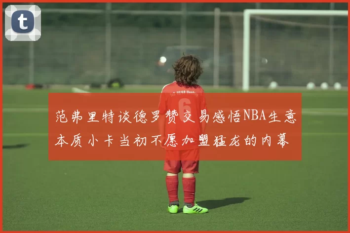 范弗里特谈德罗赞交易感悟NBA生意本质小卡当初不愿加盟猛龙的内幕揭秘