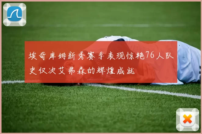 埃奇库姆新秀赛季表现惊艳76人队史仅次艾弗森的辉煌成就