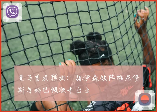 皇马首发预测：赫伊森缺阵维尼修斯与姆巴佩联手出击