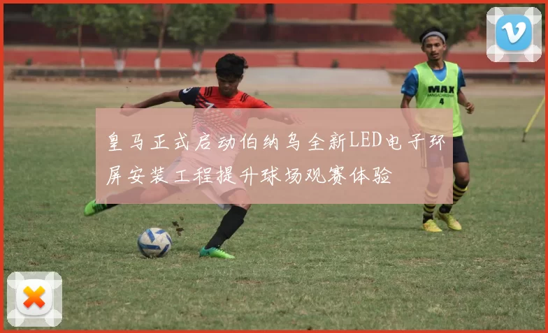 皇马正式启动伯纳乌全新LED电子环屏安装工程提升球场观赛体验
