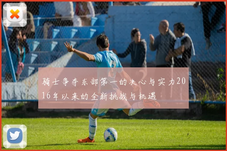 骑士争夺东部第一的决心与实力2016年以来的全新挑战与机遇