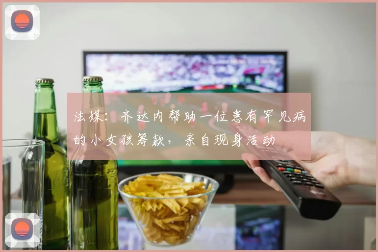 法媒：齐达内帮助一位患有罕见病的小女孩筹款，亲自现身活动