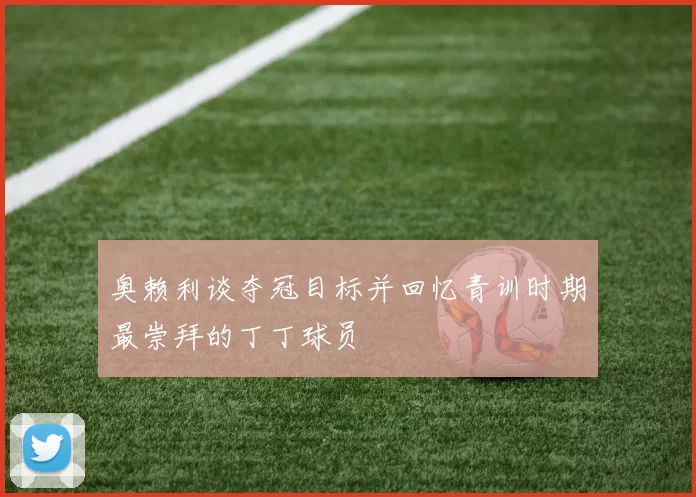 奥赖利谈夺冠目标并回忆青训时期最崇拜的丁丁球员