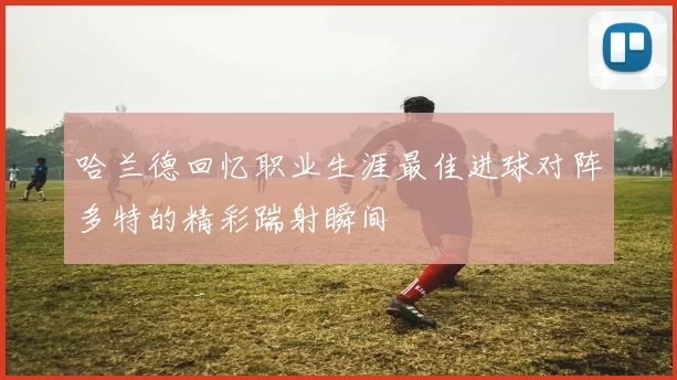 哈兰德回忆职业生涯最佳进球对阵多特的精彩踹射瞬间