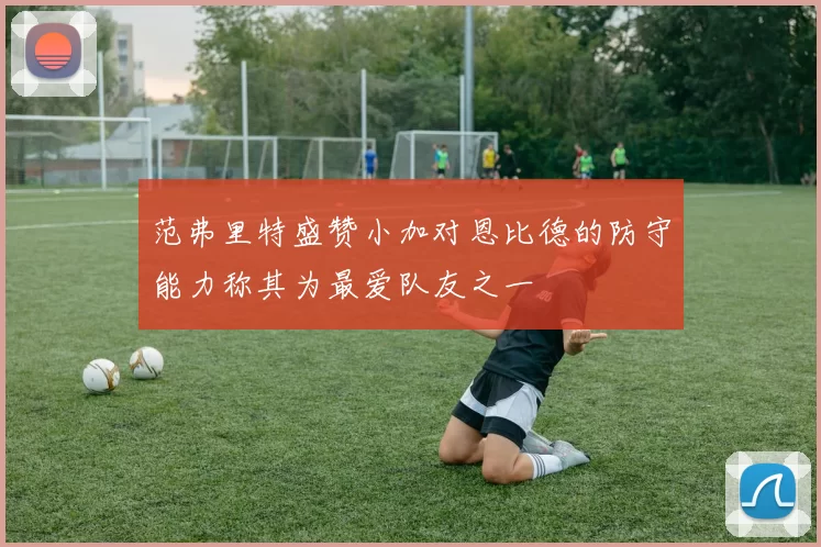 范弗里特盛赞小加对恩比德的防守能力称其为最爱队友之一