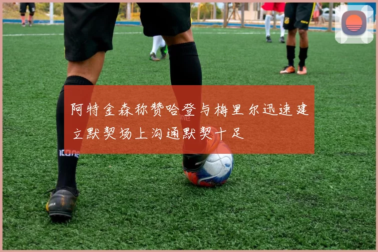 阿特金森称赞哈登与梅里尔迅速建立默契场上沟通默契十足