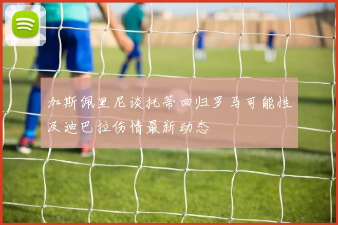 加斯佩里尼谈托蒂回归罗马可能性及迪巴拉伤情最新动态