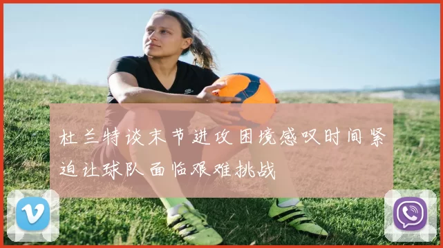 杜兰特谈末节进攻困境感叹时间紧迫让球队面临艰难挑战